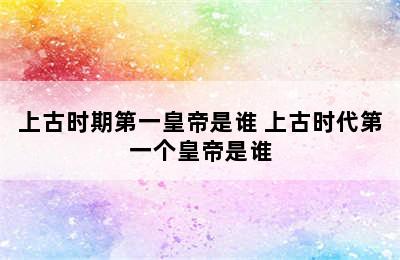 上古时期第一皇帝是谁 上古时代第一个皇帝是谁